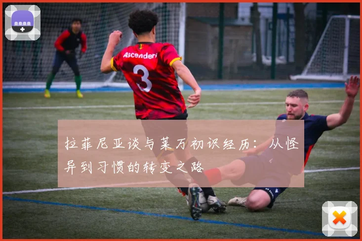拉菲尼亚谈与莱万初识经历：从怪异到习惯的转变之路