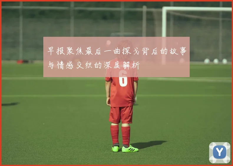 早报聚焦最后一曲探戈背后的故事与情感交织的深度解析