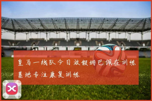 皇马一线队今日放假姆巴佩在训练基地专注康复训练