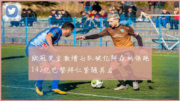 欧冠奖金激增七队破亿阿森纳领跑143亿巴黎拜仁紧随其后