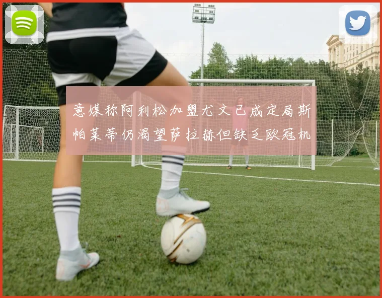 意媒称阿利松加盟尤文已成定局斯帕莱蒂仍渴望萨拉赫但缺乏欧冠机会