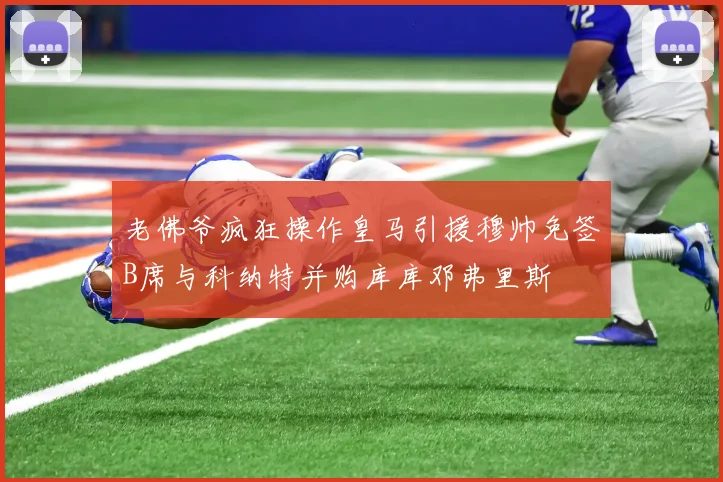 老佛爷疯狂操作皇马引援穆帅免签B席与科纳特并购库库邓弗里斯