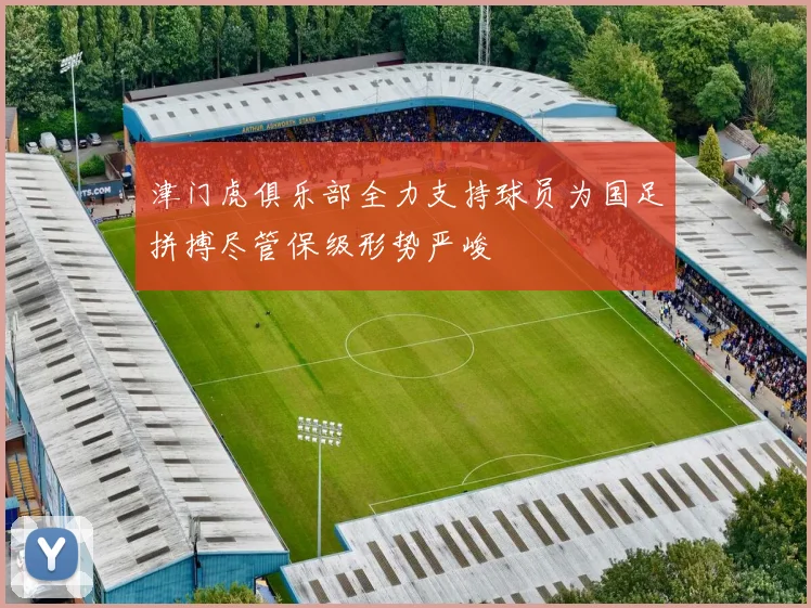 津门虎俱乐部全力支持球员为国足拼搏尽管保级形势严峻