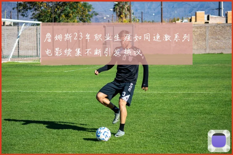 詹姆斯23年职业生涯如同速激系列电影续集不断引发热议