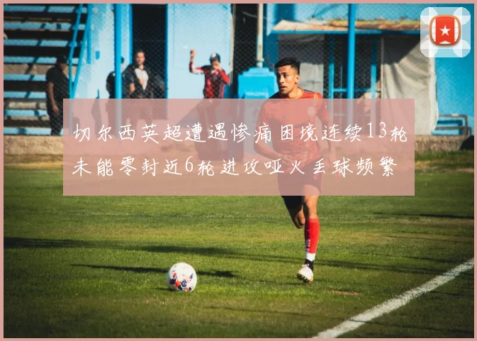 切尔西英超遭遇惨痛困境连续13轮未能零封近6轮进攻哑火丢球频繁