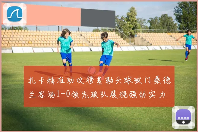 扎卡精准助攻穆基勒头球破门桑德兰客场1-0领先狼队展现强劲实力