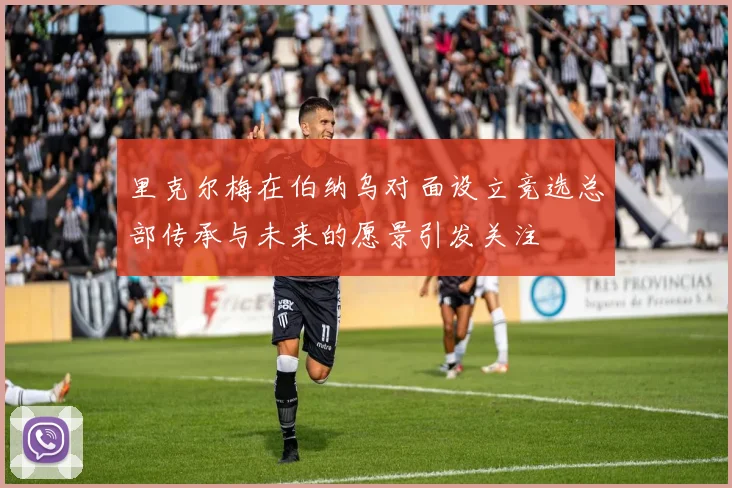 里克尔梅在伯纳乌对面设立竞选总部传承与未来的愿景引发关注
