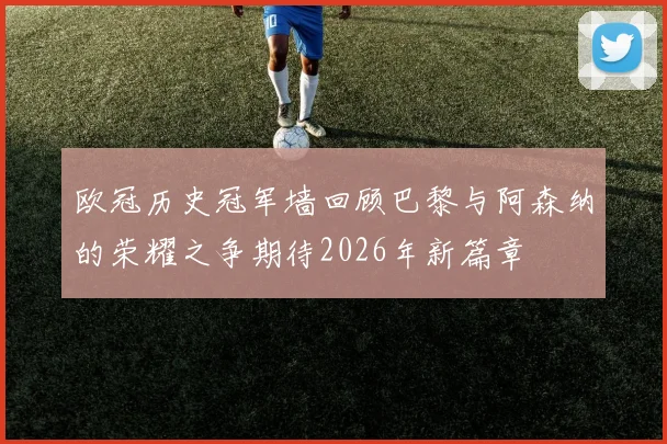 欧冠历史冠军墙回顾巴黎与阿森纳的荣耀之争期待2026年新篇章