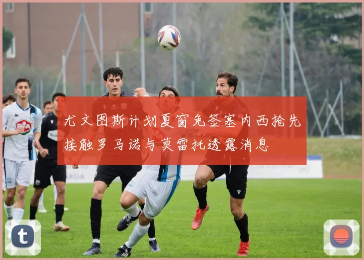 尤文图斯计划夏窗免签塞内西抢先接触罗马诺与莫雷托透露消息