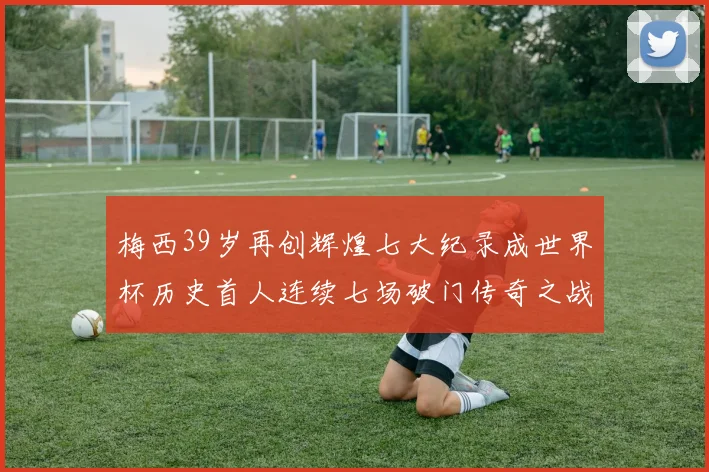 梅西39岁再创辉煌七大纪录成世界杯历史首人连续七场破门传奇之战