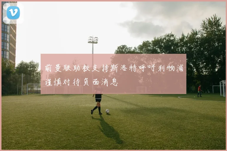 前曼联助教支持斯洛特呼吁利物浦谨慎对待负面消息